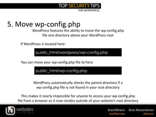FOR WORDPRESS
5. Move wp-config.php
WordPress features the ability to move the wp-config.php
file one directory above your WordPress root
This makes it nearly impossible for anyone to access your wp-config.php
file from a browser as it now resides outside of your website’s root directory
You can move your wp-config.php file to here
WordPress automatically checks the parent directory if a
wp-config.php file is not found in your root directory
public_html/wordpress/wp-config.php
If WordPress is located here:
public_html/wp-config.php
 