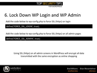 FOR WORDPRESS
6. Lock Down WP Login and WP Admin
define('FORCE_SSL_LOGIN', true);
Add the code below to wp-config.php to force SSL (https) on login
Add the code below to wp-config.php to force SSL (https) on all admin pages
define('FORCE_SSL_ADMIN', true);
Using SSL (https) on all admin screens in WordPress will encrypt all data
transmitted with the same encryption as online shopping
 