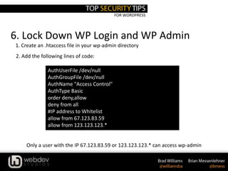 FOR WORDPRESS
6. Lock Down WP Login and WP Admin
AuthUserFile /dev/null
AuthGroupFile /dev/null
AuthName "Access Control"
AuthType Basic
order deny,allow
deny from all
#IP address to Whitelist
allow from 67.123.83.59
allow from 123.123.123.*
1. Create an .htaccess file in your wp-admin directory
Only a user with the IP 67.123.83.59 or 123.123.123.* can access wp-admin
2. Add the following lines of code:
 