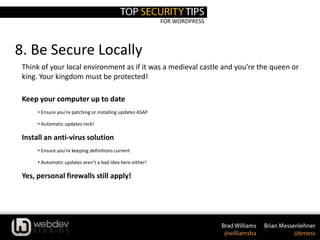 FOR WORDPRESS
8. Be Secure Locally
Think of your local environment as if it was a medieval castle and you’re the queen or
king. Your kingdom must be protected!
Keep your computer up to date
• Ensure you’re patching or installing updates ASAP
• Automatic updates rock!
Install an anti-virus solution
• Ensure you’re keeping definitions current
• Automatic updates aren’t a bad idea here either!
Yes, personal firewalls still apply!
 