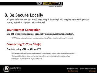 FOR WORDPRESS
8. Be Secure Locally
It’s your information, but who’s watching & listening? You may be a network geek at
home, but what happens at Starbucks?
Your Internet Connection
Use SSL whenever possible, especially on an unverified connection.
• HTTPS is a great way to ensure your transactions & traffic are traveling with security in mind.
Connecting To Your Site(s)
Consider using sFTP or SSH vs. FTP
•Still widely marketed, but did you know your credentials are passed unencrypted when using FTP?
•If unavoidable, do not allow anonymous logins, limit connections, practice least privilege.
•Don’t store your credentials in your FTP client.
 