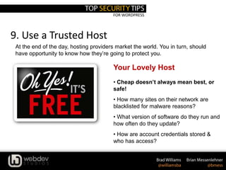 FOR WORDPRESS
9. Use a Trusted Host
At the end of the day, hosting providers market the world. You in turn, should
have opportunity to know how they’re going to protect you.
Your Lovely Host
• Cheap doesn’t always mean best, or
safe!
• How many sites on their network are
blacklisted for malware reasons?
• What version of software do they run and
how often do they update?
• How are account credentials stored &
who has access?
 