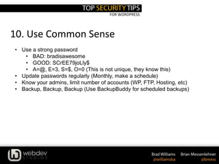 FOR WORDPRESS
10. Use Common Sense
• Use a strong password
• BAD: bradisawesome
• GOOD: SCrEE79joLly$
• A=@, E=3, S=$, O=0 (This is not unique, they know this)
• Update passwords regularly (Monthly, make a schedule)
• Know your admins, limit number of accounts (WP, FTP, Hosting, etc)
• Backup, Backup, Backup (Use BackupBuddy for scheduled backups)
 