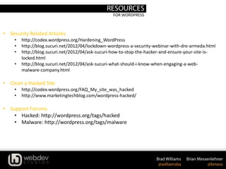 FOR WORDPRESS
• Security Related Articles
• http://codex.wordpress.org/Hardening_WordPress
• http://blog.sucuri.net/2012/04/lockdown-wordpress-a-security-webinar-with-dre-armeda.html
• http://blog.sucuri.net/2012/04/ask-sucuri-how-to-stop-the-hacker-and-ensure-your-site-is-
locked.html
• http://blog.sucuri.net/2012/04/ask-sucuri-what-should-i-know-when-engaging-a-web-
malware-company.html
• Clean a Hacked Site
• http://codex.wordpress.org/FAQ_My_site_was_hacked
• http://www.marketingtechblog.com/wordpress-hacked/
• Support Forums
• Hacked: http://wordpress.org/tags/hacked
• Malware: http://wordpress.org/tags/malware
 