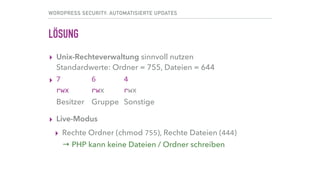 WORDPRESS SECURITY: AUTOMATISIERTE UPDATES
LÖSUNG
▸ Unix-Rechteverwaltung sinnvoll nutzen 
Standardwerte: Ordner = 755, Dateien = 644	
▸ 7	 	 	 6	 	 	 4 
rwx rwx rwx 
Besitzer Gruppe Sonstige
▸ Live-Modus
▸ Rechte Ordner (chmod 755), Rechte Dateien (444) 
→ PHP kann keine Dateien / Ordner schreiben
 