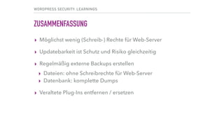 WORDPRESS SECURITY: LEARNINGS
ZUSAMMENFASSUNG
▸ Möglichst wenig (Schreib-) Rechte für Web-Server
▸ Updatebarkeit ist Schutz und Risiko gleichzeitig
▸ Regelmäßig externe Backups erstellen
▸ Dateien: ohne Schreibrechte für Web-Server
▸ Datenbank: komplette Dumps
▸ Veraltete Plug-Ins entfernen / ersetzen
 