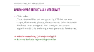 WORDPRESS SECURITY: AKTUELLE LAGE
RANSOMWARE BEFÄLLT AUCH WEBSERVER
▸ CTB-Locker 
„Your personal ﬁles are encrypted by CTB-Locker. Your
scripts, documents, photos, databases and other important
ﬁles have been encrypted with strongest encryption
algorithm AES-256 and unique key, generated for this site.“ 
→ Wiederherstellung (bisher) unmöglich 
→ Externe Backups regelmäßig erstellen
 