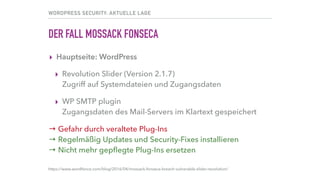 WORDPRESS SECURITY: AKTUELLE LAGE
DER FALL MOSSACK FONSECA
▸ WordPress auf der Hauptseite
▸ Revolution Slider (Version 2.1.7) 
Zugriff auf Systemdateien und Zugangsdaten
▸ WP SMTP plugin 
Zugangsdaten des Mail-Servers im Klartext gespeichert
→ Gefahr durch veraltete Plug-Ins 
→ Regelmäßig Updates und Security-Fixes installieren 
→ Nicht mehr gepﬂegte Plug-Ins ersetzen
https://www.wordfence.com/blog/2016/04/mossack-fonseca-breach-vulnerable-slider-revolution/
 