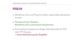 WORDPRESS SECURITY: AUTOMATISIERTE UPDATES
PROBLEM
▸ WordPress Core und Plug-Ins sollten regelmäßig aktualisiert
werden
▸ Theoretisch kein Problem: 
WordPress kann automatisch aktualisieren
▸ Automatische Updates benötigen Schreibrechte für PHP 
oder FTP-Zugang 
→ keinesfalls Lese- und Schreibrechte für „alle“ (777) 
→ keine Absicherung bei Angriffen
 