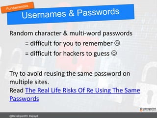 Random character & multi-word passwords
= difficult for you to remember 
= difficult for hackers to guess 
Try to avoid reusing the same password on
multiple sites.
Read The Real Life Risks Of Re Using The Same
Passwords
@DeveloperWil #wpsyd
 