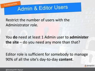 Restrict the number of users with the
Administrator role.
You do need at least 1 Admin user to administer
the site – do you need any more than that?
Editor role is sufficient for somebody to manage
90% of all the site’s day-to-day content.
@DeveloperWil #wpsyd
 