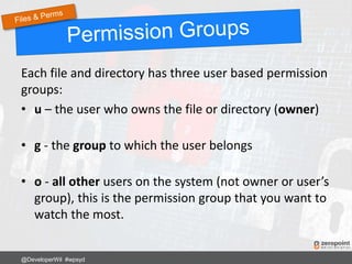 Each file and directory has three user based permission
groups:
• u – the user who owns the file or directory (owner)
• g - the group to which the user belongs
• o - all other users on the system (not owner or user’s
group), this is the permission group that you want to
watch the most.
@DeveloperWil #wpsyd
 