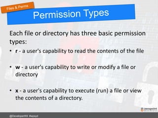 Each file or directory has three basic permission
types:
• r - a user's capability to read the contents of the file
• w - a user's capability to write or modify a file or
directory
• x - a user's capability to execute (run) a file or view
the contents of a directory.
@DeveloperWil #wpsyd
 