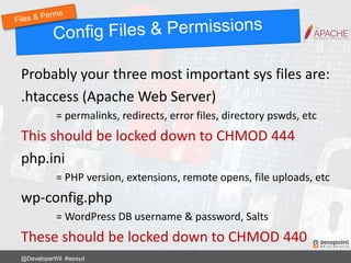 Probably your three most important sys files are:
.htaccess (Apache Web Server)
= permalinks, redirects, error files, directory pswds, etc
This should be locked down to CHMOD 444
php.ini
= PHP version, extensions, remote opens, file uploads, etc
wp-config.php
= WordPress DB username & password, Salts
These should be locked down to CHMOD 440
@DeveloperWil #wpsyd
 