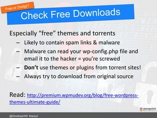 Especially “free” themes and torrents
– Likely to contain spam links & malware
– Malware can read your wp-config.php file and
email it to the hacker = you’re screwed
– Don’t use themes or plugins from torrent sites!
– Always try to download from original source
Read: http://premium.wpmudev.org/blog/free-wordpress-
themes-ultimate-guide/
@DeveloperWil #wpsyd
 