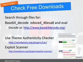 Search through files for:
Base64_decode edoced_46esaB and eval
Decode at: http://www.base64decode.org/
Use Theme Authenticity Checker
http://wordpress.org/plugins/tac/
Exploit Scanner
http://wordpress.org/plugins/exploit-scanner/
@DeveloperWil #wpsyd
 