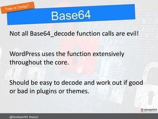 Not all Base64_decode function calls are evil!
WordPress uses the function extensively
throughout the core.
Should be easy to decode and work out if good
or bad in plugins or themes.
@DeveloperWil #wpsyd
 