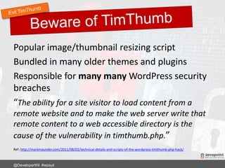 Popular image/thumbnail resizing script
Bundled in many older themes and plugins
Responsible for many many WordPress security
breaches
“The ability for a site visitor to load content from a
remote website and to make the web server write that
remote content to a web accessible directory is the
cause of the vulnerability in timthumb.php.”
Ref: http://markmaunder.com/2011/08/02/technical-details-and-scripts-of-the-wordpress-timthumb-php-hack/
@DeveloperWil #wpsyd
 