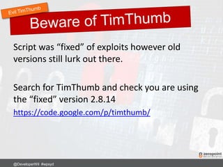Script was “fixed” of exploits however old
versions still lurk out there.
Search for TimThumb and check you are using
the “fixed” version 2.8.14
https://code.google.com/p/timthumb/
@DeveloperWil #wpsyd
 