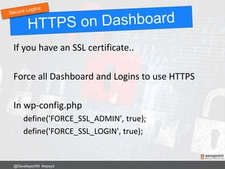 If you have an SSL certificate..
Force all Dashboard and Logins to use HTTPS
In wp-config.php
define('FORCE_SSL_ADMIN', true);
define('FORCE_SSL_LOGIN', true);
@DeveloperWil #wpsyd
 