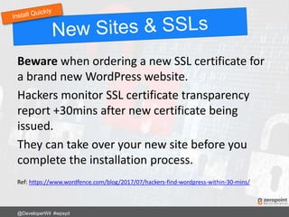 Beware when ordering a new SSL certificate for
a brand new WordPress website.
Hackers monitor SSL certificate transparency
report +30mins after new certificate being
issued.
They can take over your new site before you
complete the installation process.
Ref: https://www.wordfence.com/blog/2017/07/hackers-find-wordpress-within-30-mins/
@DeveloperWil #wpsyd
 