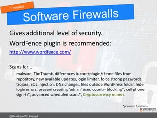 Gives additional level of security.
WordFence plugin is recommended:
http://www.wordfence.com/
Scans for…
malware, TimThumb, differences in core/plugin/theme files from
repository, new available updates, login limiter, force strong passwords,
trojans, SQL injection, DNS changes, files outside WordPress folder, hide
login errors, prevent creating ‘admin’ user, country blocking*, cell phone
sign-in*, advanced scheduled scans*, Cryptocurrency miners
*premium functions
@DeveloperWil #wpsyd
 