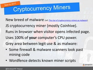 New breed of malware (ref: The rise of cryptocurrency miners as malware).
JS cryptocurrency miner (mostly Coinhive).
Runs in browser when visitor opens infected page.
Uses 100% of your computer’s CPU power.
Grey area between legit use & as malware:
• Some firewall & malware scanners look past
mining code
• Wordfence detects known miner scripts
@DeveloperWil #wpsyd
 