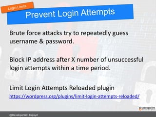 Brute force attacks try to repeatedly guess
username & password.
Block IP address after X number of unsuccessful
login attempts within a time period.
Limit Login Attempts Reloaded plugin
https://wordpress.org/plugins/limit-login-attempts-reloaded/
@DeveloperWil #wpsyd
 
