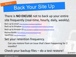 There is NO EXCUSE not to back up your entire
site frequently (real-time, hourly, daily, weekly).
Back up to email https://wordpress.org/plugins/updraftplus/
Back up to Dropbox http://wordpress.org/plugins/wordpress-backup-to-dropbox/
Back up to Amazon S3 http://wordpress.org/plugins/xcloner-backup-and-restore/
Backup Buddy https://ithemes.com/purchase/backupbuddy/
VaultPress http://vaultpress.com/
Set your retention frequency.
Can you restore from an issue that’s been happening for 2
months?
Check your backup files – do a test restore!
@DeveloperWil #wpsyd
 