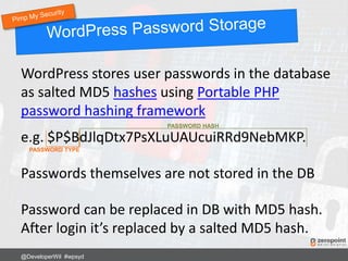 WordPress stores user passwords in the database
as salted MD5 hashes using Portable PHP
password hashing framework
e.g. $P$BdJlqDtx7PsXLuUAUcuiRRd9NebMKP.
Passwords themselves are not stored in the DB
Password can be replaced in DB with MD5 hash.
After login it’s replaced by a salted MD5 hash.
@DeveloperWil #wpsyd
PASSWORD TYPE
PASSWORD HASH
 