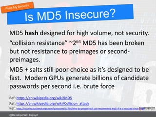 MD5 hash designed for high volume, not security.
“collision resistance” ~264 MD5 has been broken
but not resistance to preimages or second-
preimages.
MD5 + salts still poor choice as it’s designed to be
fast. Modern GPUs generate billions of candidate
passwords per second i.e. brute force
Ref: https://en.wikipedia.org/wiki/MD5
Ref: https://en.wikipedia.org/wiki/Collision_attack
Ref: http://security.stackexchange.com/questions/15790/why-do-people-still-use-recommend-md5-if-it-is-cracked-since-1996
@DeveloperWil #wpsyd
 