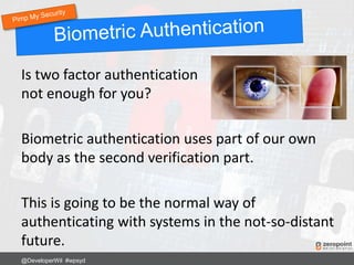 Is two factor authentication
not enough for you?
Biometric authentication uses part of our own
body as the second verification part.
This is going to be the normal way of
authenticating with systems in the not-so-distant
future.
@DeveloperWil #wpsyd
 