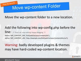 Move the wp-content folder to a new location.
Add the following into wp-config.php before the
line: /* That's all, stop editing! Happy blogging. */
define ('WP_CONTENT_DIR','/full/path/to/your/content/dir');
define ('WP_CONTENT_URL','http://example.com/full/path/to/your/content/dirs/url');
Warning: badly developed plugins & themes
may have hard-coded wp-content location.
@DeveloperWil #wpsyd
 