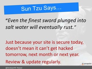 “Even the finest sword plunged into
salt water will eventually rust.”
Just because your site is secure today,
doesn’t mean it can’t get hacked
tomorrow, next month or next year.
Review & update regularly.
@DeveloperWil #wpsyd
 