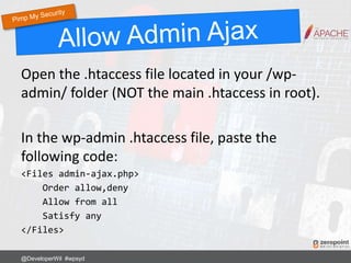 Open the .htaccess file located in your /wp-
admin/ folder (NOT the main .htaccess in root).
In the wp-admin .htaccess file, paste the
following code:
<Files admin-ajax.php>
Order allow,deny
Allow from all
Satisfy any
</Files>
@DeveloperWil #wpsyd
 