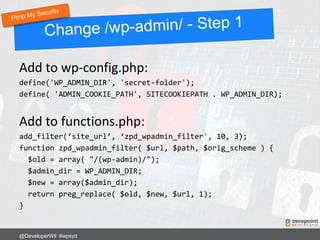 Add to wp-config.php:
define('WP_ADMIN_DIR', 'secret-folder');
define( 'ADMIN_COOKIE_PATH', SITECOOKIEPATH . WP_ADMIN_DIR);
Add to functions.php:
add_filter(‘site_url’, ‘zpd_wpadmin_filter', 10, 3);
function zpd_wpadmin_filter( $url, $path, $orig_scheme ) {
$old = array( "/(wp-admin)/");
$admin_dir = WP_ADMIN_DIR;
$new = array($admin_dir);
return preg_replace( $old, $new, $url, 1);
}
@DeveloperWil #wpsyd
 