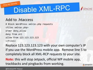 Add to .htaccess
# Block WordPress xmlrpc.php requests
<Files xmlrpc.php>
order deny,allow
deny from all
allow from 123.123.123.123
</Files>
Replace 123.123.123.123 with your own computer’s IP
if you use the WordPress mobile app. Remove line 5 to
completely block all XML-RCP requests to your site.
Note: this will stop Jetpack, official WP mobile app,
trackbacks and pingbacks from working.
@DeveloperWil #wpsyd
 