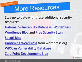 Stay up to date with these additional security
resources.
National Vulnerability Database (WordPress)
Wordfence Blog and Free Security Scan
Sucuri Blog
Hardening WordPress from wordpress.org
WPScan Vulnerability Database
Zero Point Development Blog
@DeveloperWil #wpsyd
 