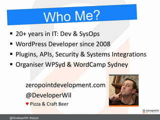  20+ years in IT: Dev & SysOps
 WordPress Developer since 2008
 Plugins, APIs, Security & Systems Integrations
 Organiser WPSyd & WordCamp Sydney
zeropointdevelopment.com
@DeveloperWil
♥ Pizza & Craft Beer
@DeveloperWil #wpsyd
 