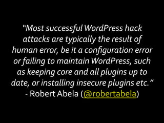 “Most	successful	WordPress	hack	
attacks	are	typically	the	result	of	
human	error,	be	it	a	conﬁguration	error	
or	failing	to	maintain	WordPress,	such	
as	keeping	core	and	all	plugins	up	to	
date,	or	installing	insecure	plugins	etc.”	
-	Robert	Abela	(@robertabela)	
 