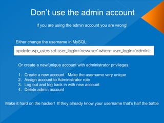 Don’t use the admin account
update wp_users set user_login='newuser' where user_login='admin';
If you are using the admin account you are wrong!
Either change the username in MySQL:
Or create a new/unique account with administrator privileges.
1. Create a new account. Make the username very unique
2. Assign account to Administrator role
3. Log out and log back in with new account
4. Delete admin account
Make it hard on the hacker! If they already know your username that’s half the battle
 