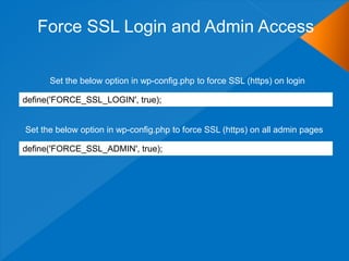 Force SSL Login and Admin Access
define('FORCE_SSL_LOGIN', true);
Set the below option in wp-config.php to force SSL (https) on login
Set the below option in wp-config.php to force SSL (https) on all admin pages
define('FORCE_SSL_ADMIN', true);
 