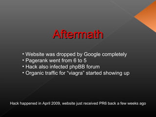 • Website was dropped by Google completely
• Pagerank went from 6 to 5
• Hack also infected phpBB forum
• Organic traffic for “viagra” started showing up
AftermathAftermath
Hack happened in April 2009, website just received PR6 back a few weeks ago
 