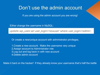 Don’t use the admin account
update wp_users set user_login='newuser' where user_login='admin';
If you are using the admin account you are wrong!
Either change the username in MySQL:
Or create a new/unique account with administrator privileges.
1.Create a new account. Make the username very unique
2.Assign account to Administrator role
3.Log out and log back in with new account
4.Delete admin account
Make it hard on the hacker! If they already know your username that’s half the battle
 