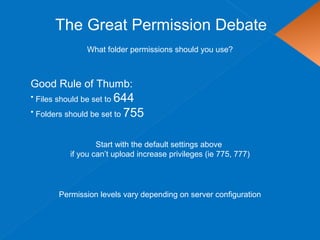 The Great Permission Debate
What folder permissions should you use?
Good Rule of Thumb:
• Files should be set to 644
• Folders should be set to 755
Start with the default settings above
if you can’t upload increase privileges (ie 775, 777)
Permission levels vary depending on server configuration
 