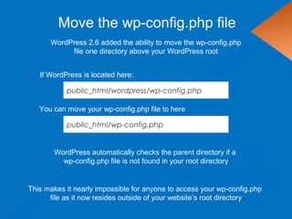 Move the wp-config.php file
WordPress 2.6 added the ability to move the wp-config.php
file one directory above your WordPress root
This makes it nearly impossible for anyone to access your wp-config.php
file as it now resides outside of your website’s root directory
You can move your wp-config.php file to here
WordPress automatically checks the parent directory if a
wp-config.php file is not found in your root directory
public_html/wordpress/wp-config.php
If WordPress is located here:
public_html/wp-config.php
 