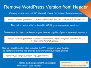 Remove WordPress Version from Header
Viewing source on most WP sites will reveal the version they are running
This helps hackers find vulnerable WP blogs running older versions
<meta name="generator" content="WordPress 2.8" /> <!-- leave this for stats -->
To remove find the code below in your header.php file of your theme and remove it
<meta name="generator" content="WordPress <?php bloginfo('version'); ?>" />
<!-- leave this for stats please -->
Themes and plugins might also display
versions in your header.
The wp_head function also includes the WP version in your header
To remove drop this line of code in your themes functions.php file
remove_action('wp_head', 'wp_generator');
 