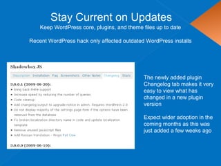 Stay Current on Updates
Keep WordPress core, plugins, and theme files up to date
The newly added plugin
Changelog tab makes it very
easy to view what has
changed in a new plugin
version
Expect wider adoption in the
coming months as this was
just added a few weeks ago
Recent WordPress hack only affected outdated WordPress installs
 