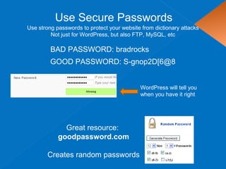 Use Secure Passwords
Use strong passwords to protect your website from dictionary attacks
Not just for WordPress, but also FTP, MySQL, etc
BAD PASSWORD: bradrocks
Great resource:
goodpassword.com
Creates random passwords
GOOD PASSWORD: S-gnop2D[6@8
WordPress will tell you
when you have it right
 