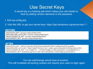 Use Secret Keys
define('AUTH_KEY', 'put your unique phrase here');
define('SECURE_AUTH_KEY', 'put your unique phrase here');
define('LOGGED_IN_KEY', 'put your unique phrase here');
define('NONCE_KEY', 'put your unique phrase here');
1. Edit wp-config.php
A secret key is a hashing salt which makes your site harder to
hack by adding random elements to the password.
2. Visit this URL to get your secret keys: https://api.wordpress.org/secret-key/1.1
BEFORE
define('AUTH_KEY', '<6R=V1:Hak 6x0`yZ*teE PaG-kw9;|5yS]f%*D0VV+stO9lq?QuV]VR*dy,ggZB');
define('SECURE_AUTH_KEY', 'MduY%x#o!P?6n`[4LU~Ca/,:_mMp++j|om3J`8A{-qStd WVGvaa),9|U{n({>FB');
define('LOGGED_IN_KEY', '`l:8,+O+@Z,!7F+. = )YmhGaYjV6@~rq:1W0^/uK& MSoo==v(a EOM}oM;4J,V');
define('NONCE_KEY', 'KOWQmp~[[z{+Q=n(7-ZlI/+:#Rw-1l|2GSNrpO +VX6)tYN)Bj;s3yy4:OQTD9`r');
AFTER
You can add/change secret keys at anytime.
This will invalidate all existing cookies and require your users to login again
 